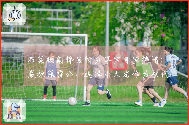 布莱顿前锋吕特分享宝可梦热情：最钦佩雷公，选择小火龙作为初代御三家中的首选