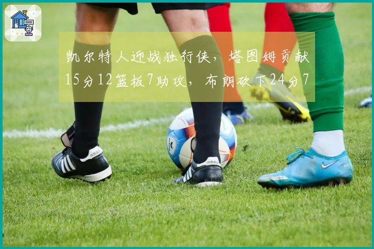 凯尔特人迎战独行侠，塔图姆贡献15分12篮板7助攻，布朗砍下24分7篮板7助攻带队取胜