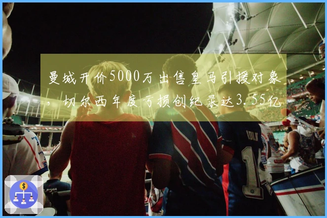 曼城开价5000万出售皇马引援对象，切尔西年度亏损创纪录达3.55亿！