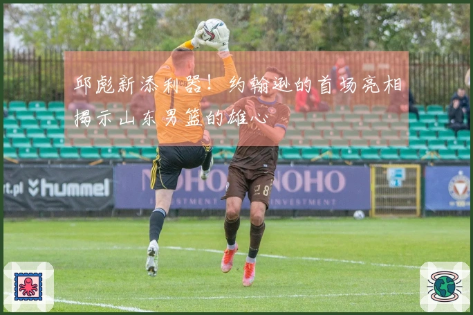 邱彪新添利器！约翰逊的首场亮相揭示山东男篮的雄心