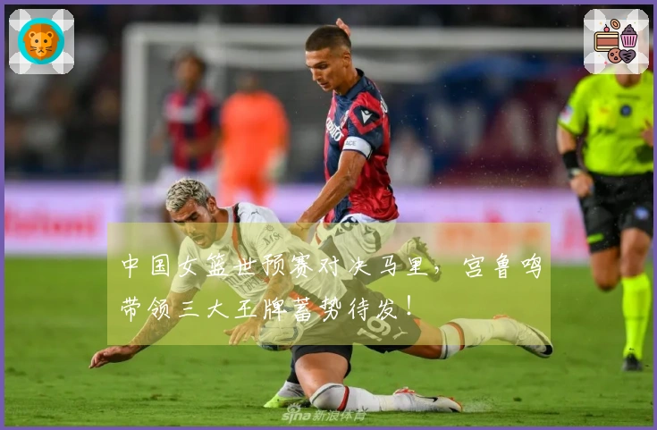 中国女篮世预赛对决马里，宫鲁鸣带领三大王牌蓄势待发！