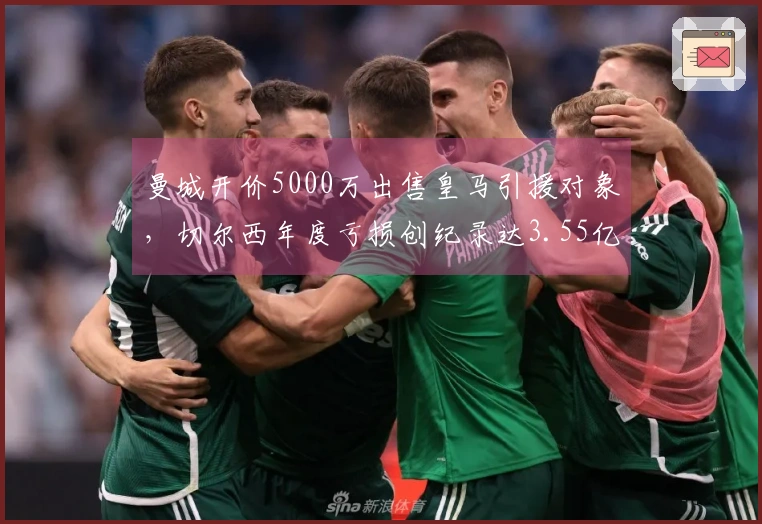 曼城开价5000万出售皇马引援对象，切尔西年度亏损创纪录达3.55亿！