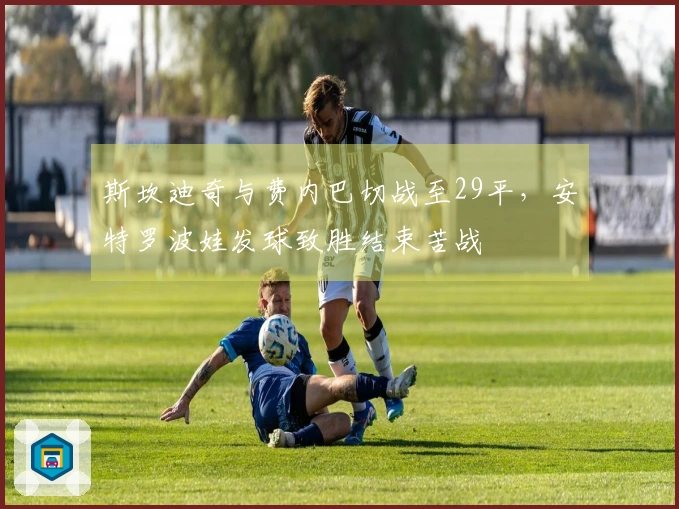 斯坎迪奇与费内巴切战至29平，安特罗波娃发球致胜结束苦战