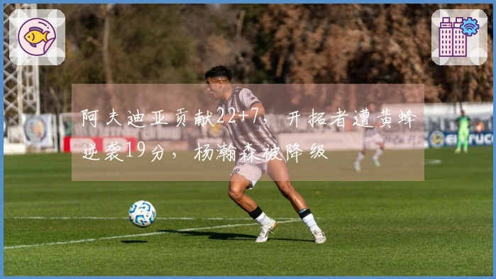 阿夫迪亚贡献22+7，开拓者遭黄蜂逆袭19分，杨瀚森被降级