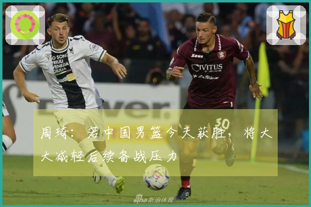 周琦：若中国男篮今天获胜，将大大减轻后续备战压力