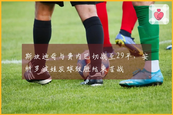 斯坎迪奇与费内巴切战至29平，安特罗波娃发球致胜结束苦战