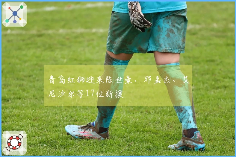 青岛红狮迎来陈世豪、邓嘉杰、艾尼沙尔等17位新援