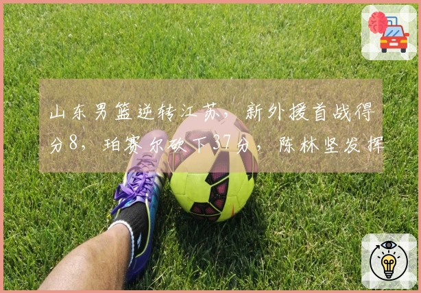 山东男篮逆转江苏，新外援首战得分8，珀赛尔砍下37分，陈林坚发挥出色