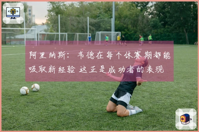 阿里纳斯：韦德在每个休赛期都能吸取新经验 这正是成功者的表现