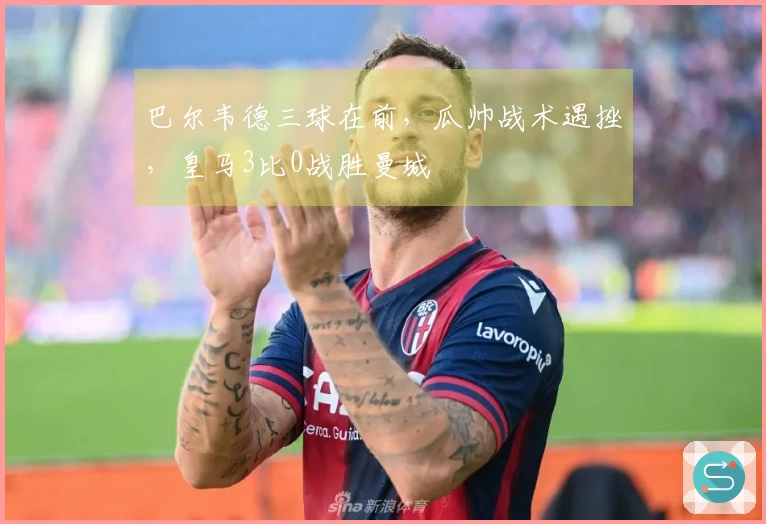 巴尔韦德三球在前，瓜帅战术遇挫，皇马3比0战胜曼城