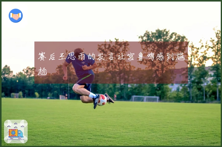 赛后王思雨的发言让宫鲁鸣感到尴尬