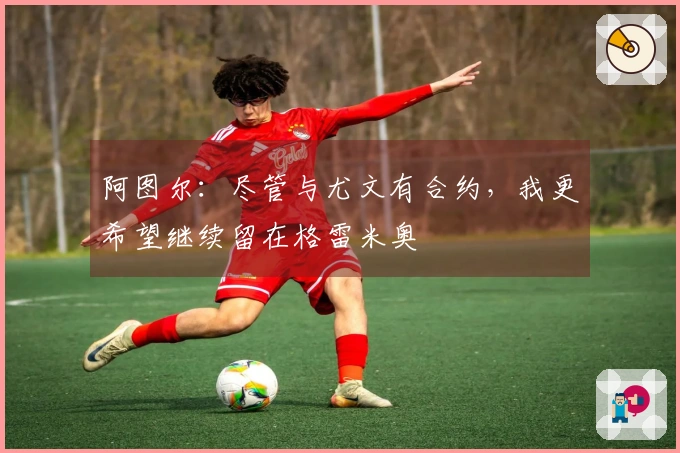 阿图尔：尽管与尤文有合约，我更希望继续留在格雷米奥