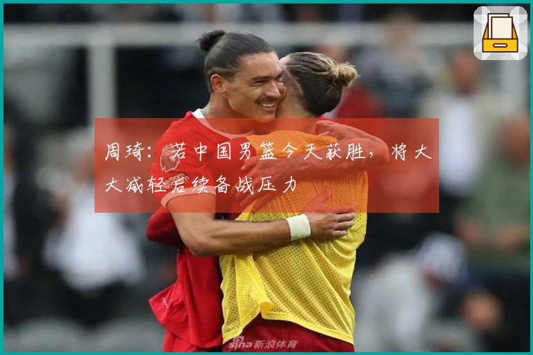周琦：若中国男篮今天获胜，将大大减轻后续备战压力