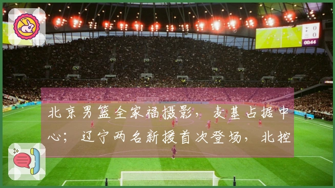 北京男篮全家福摄影，麦基占据中心；辽宁两名新援首次登场，北控新援已到位