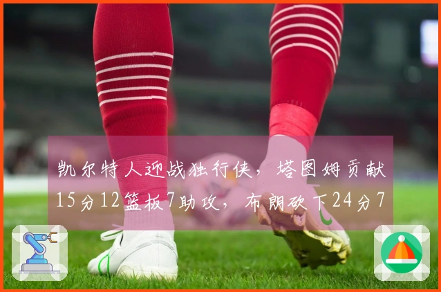 凯尔特人迎战独行侠，塔图姆贡献15分12篮板7助攻，布朗砍下24分7篮板7助攻带队取胜