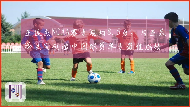 王俊杰NCAA赛季场均8.5分，与王泉泽共同创造中国球员单季最佳成绩，马健排第三