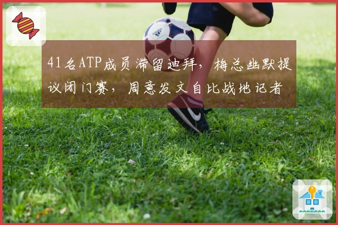 41名ATP成员滞留迪拜，梅总幽默提议闭门赛，周意发文自比战地记者