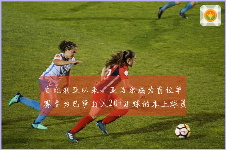 自比利亚以来，亚马尔成为首位单赛季为巴萨打入20+进球的本土球员