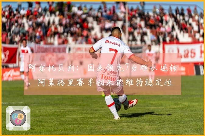 阿尔托贝利：国米领先7分难以逆转，阿莱格里赛季初未能维持稳定性