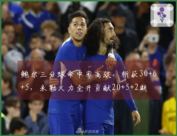 鲍尔三分球命中率高效，斩获30+6+5，米勒火力全开贡献20+5+2断